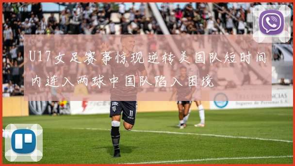 U17女足赛事惊现逆转美国队短时间内连入两球中国队陷入困境