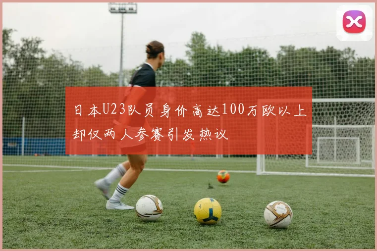 日本U23队员身价高达100万欧以上却仅两人参赛引发热议