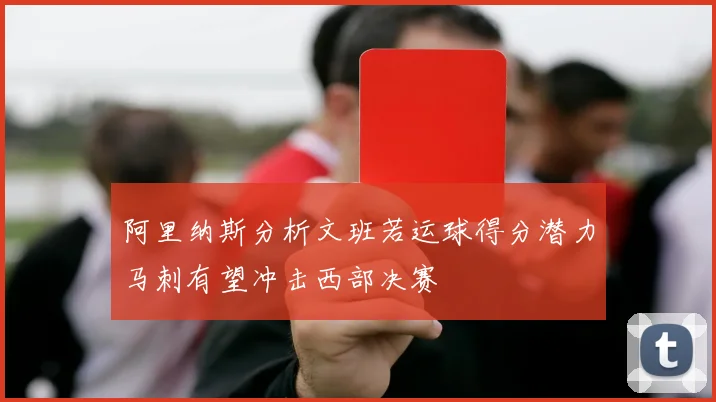 阿里纳斯分析文班若运球得分潜力马刺有望冲击西部决赛