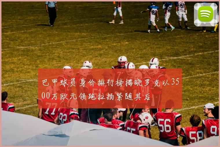 巴甲球员身价排行榜揭晓罗克以3500万欧元领跑拉扬紧随其后