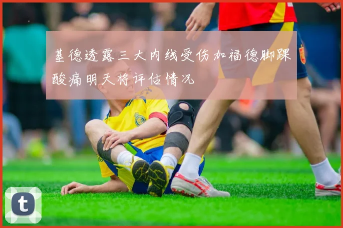 基德透露三大内线受伤加福德脚踝酸痛明天将评估情况