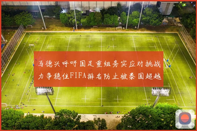 马德兴呼吁国足重组务实应对挑战力争稳住FIFA排名防止被泰国超越