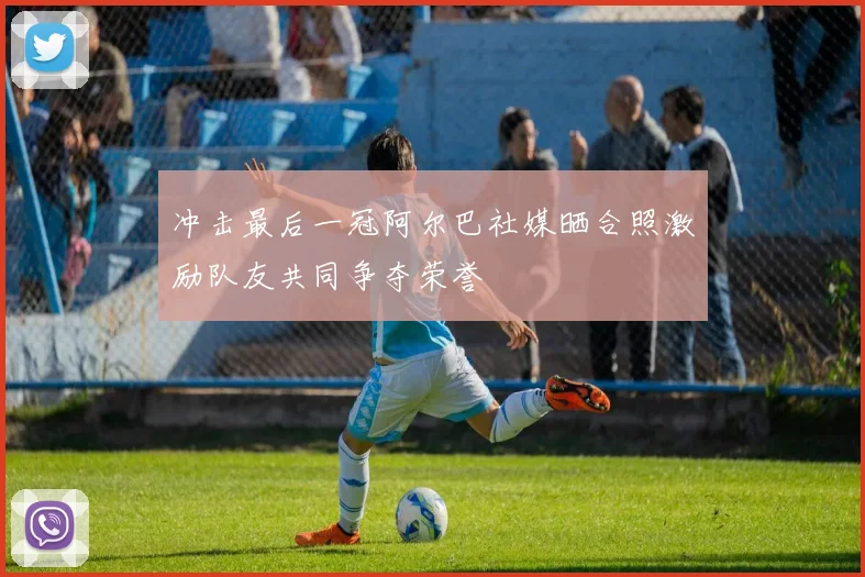 冲击最后一冠阿尔巴社媒晒合照激励队友共同争夺荣誉