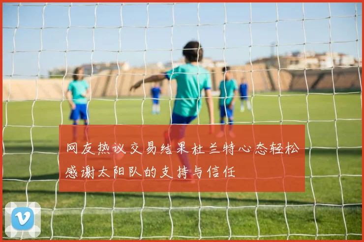 网友热议交易结果杜兰特心态轻松感谢太阳队的支持与信任
