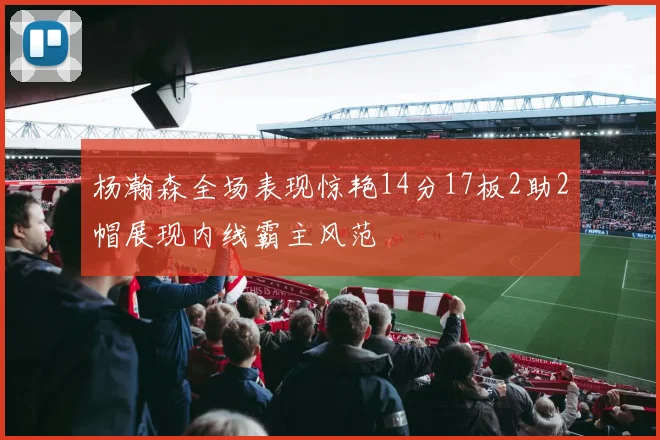 杨瀚森全场表现惊艳14分17板2助2帽展现内线霸主风范