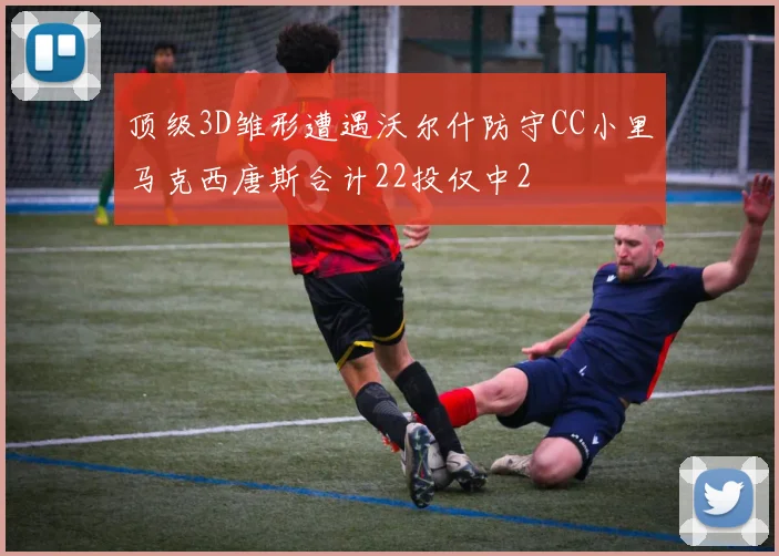 顶级3D雏形遭遇沃尔什防守CC小里马克西唐斯合计22投仅中2
