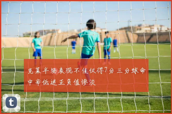 克莱半场表现不佳仅得7分三分球命中率低迷正负值惨淡