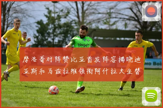 摩洛哥对阵赞比亚首发阵容揭晓迪亚斯和马兹拉维领衔阿什拉夫坐替补席