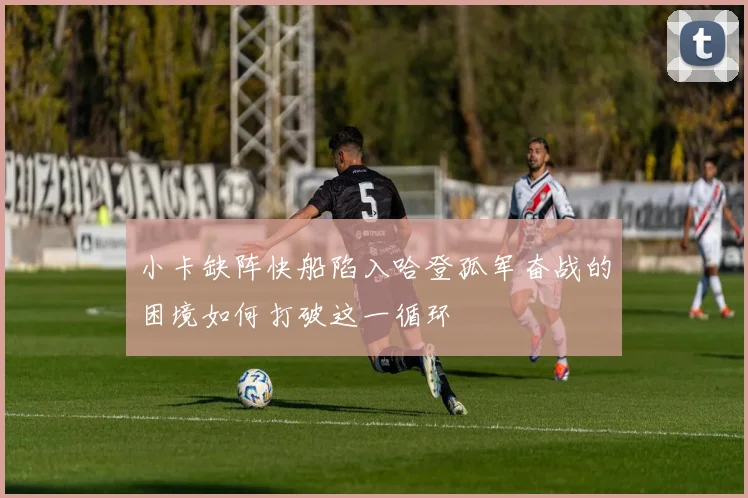小卡缺阵快船陷入哈登孤军奋战的困境如何打破这一循环