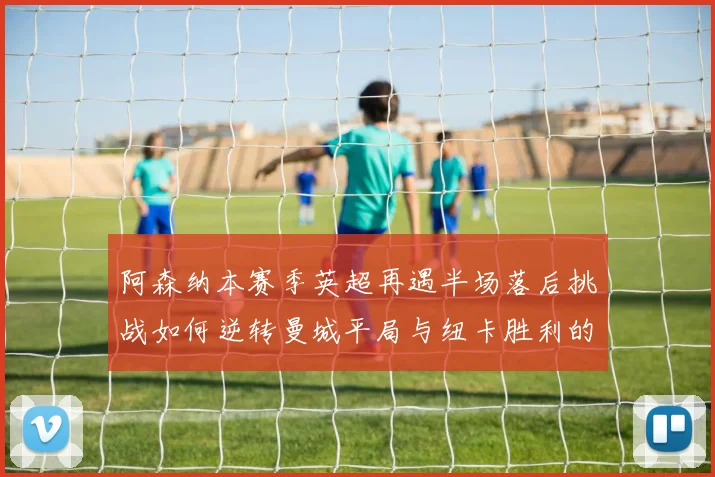 阿森纳本赛季英超再遇半场落后挑战如何逆转曼城平局与纽卡胜利的启示