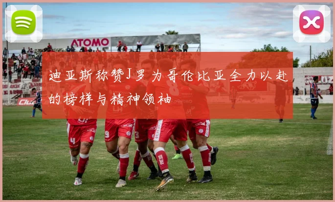 迪亚斯称赞J罗为哥伦比亚全力以赴的榜样与精神领袖