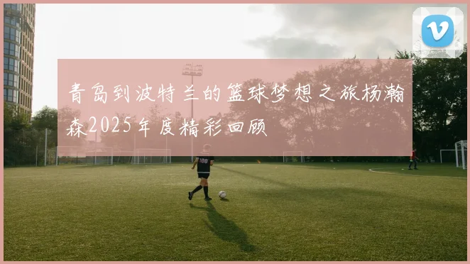 青岛到波特兰的篮球梦想之旅杨瀚森2025年度精彩回顾
