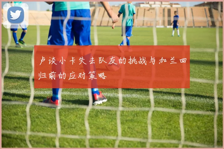 卢谈小卡失去队友的挑战与加兰回归前的应对策略