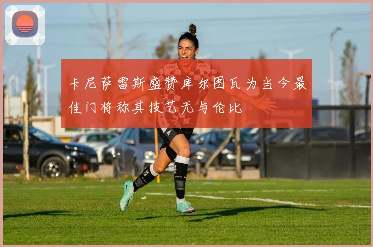 卡尼萨雷斯盛赞库尔图瓦为当今最佳门将称其技艺无与伦比