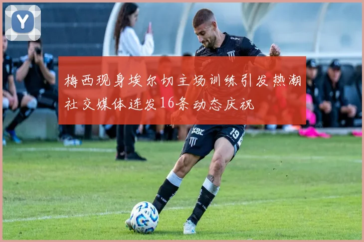 梅西现身埃尔切主场训练引发热潮社交媒体连发16条动态庆祝