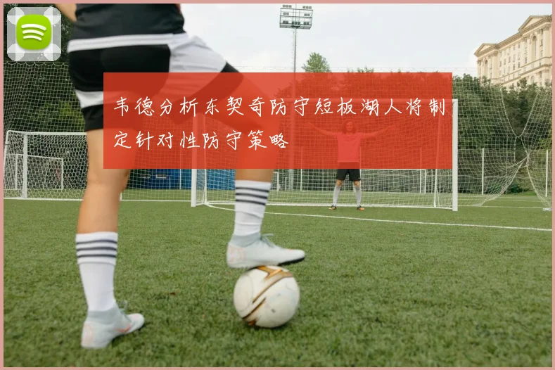 韦德分析东契奇防守短板湖人将制定针对性防守策略