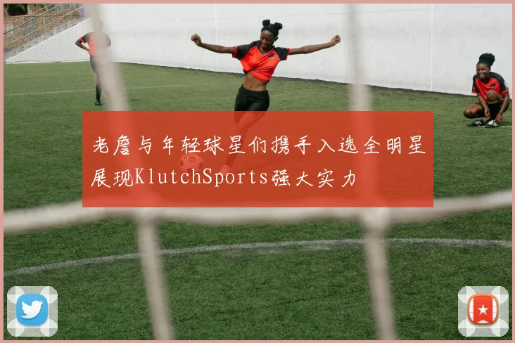 老詹与年轻球星们携手入选全明星展现KlutchSports强大实力