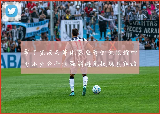 希丁克谈足球比赛应有的竞技精神与比分公平性强调避免极端差距的必要性