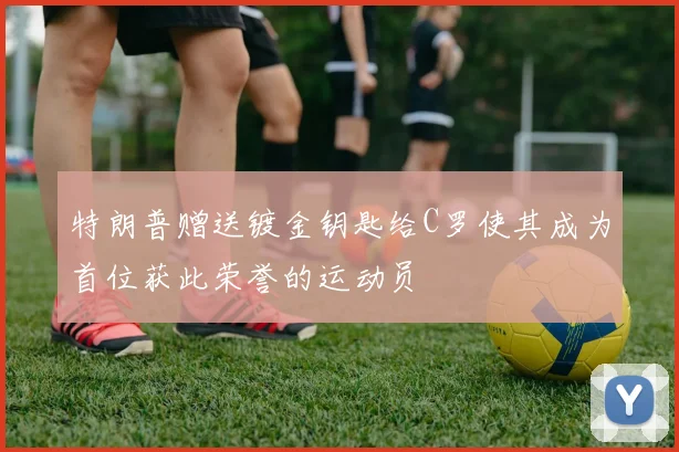 特朗普赠送镀金钥匙给C罗使其成为首位获此荣誉的运动员