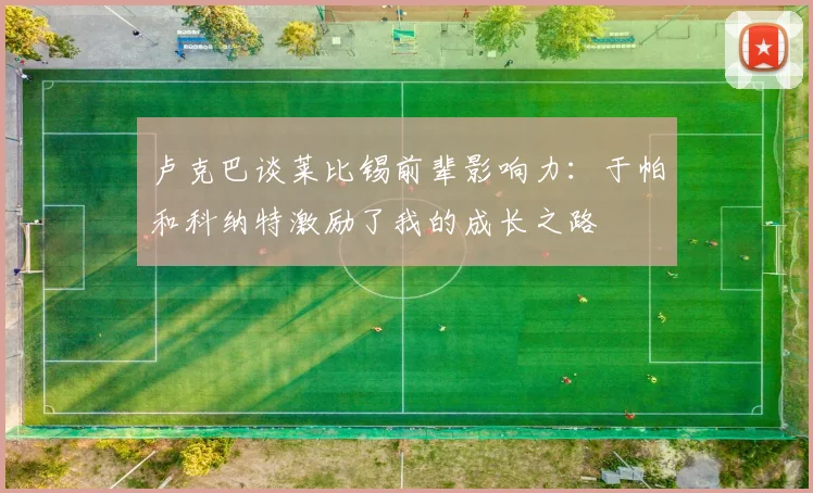 卢克巴谈莱比锡前辈影响力：于帕和科纳特激励了我的成长之路